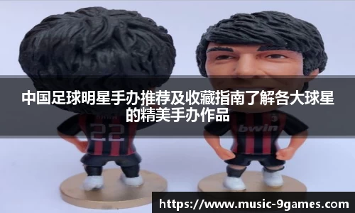 中国足球明星手办推荐及收藏指南了解各大球星的精美手办作品